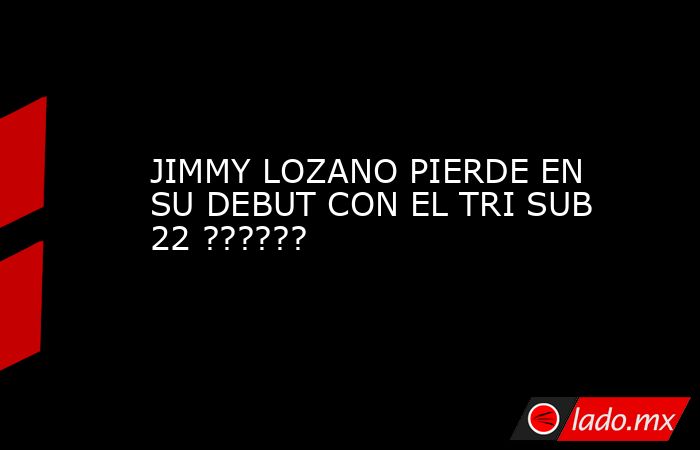 JIMMY LOZANO PIERDE EN SU DEBUT CON EL TRI SUB 22 ??????. Noticias en tiempo real