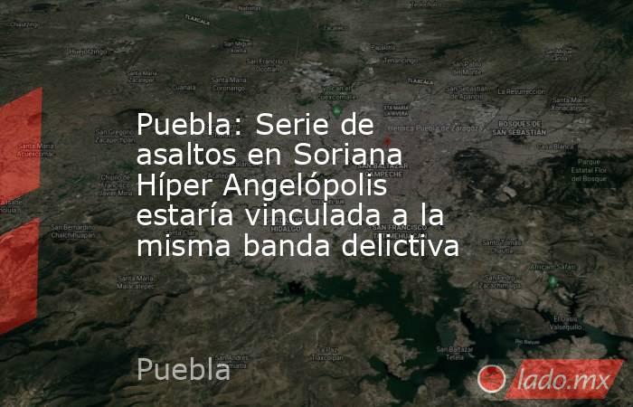 Puebla: Serie de asaltos en Soriana Híper Angelópolis estaría vinculada a la misma banda delictiva. Noticias en tiempo real