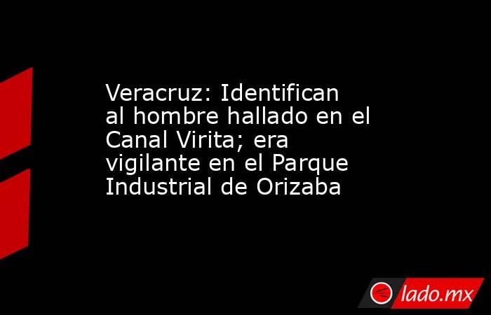 Veracruz: Identifican al hombre hallado en el Canal Virita; era vigilante en el Parque Industrial de Orizaba. Noticias en tiempo real