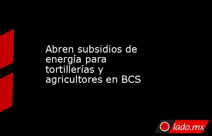 Abren subsidios de energía para tortillerías y agricultores en BCS. Noticias en tiempo real