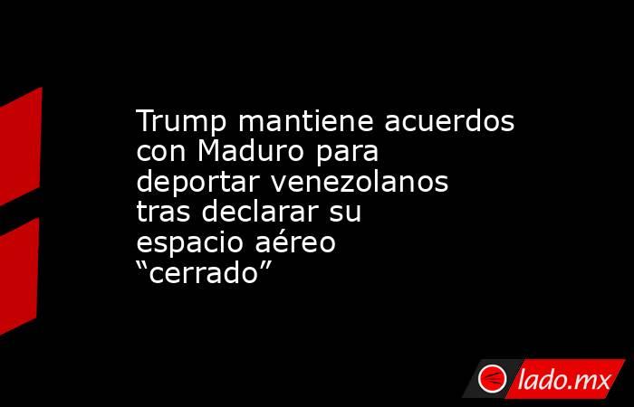 Trump mantiene acuerdos con Maduro para deportar venezolanos tras declarar su espacio aéreo “cerrado”. Noticias en tiempo real