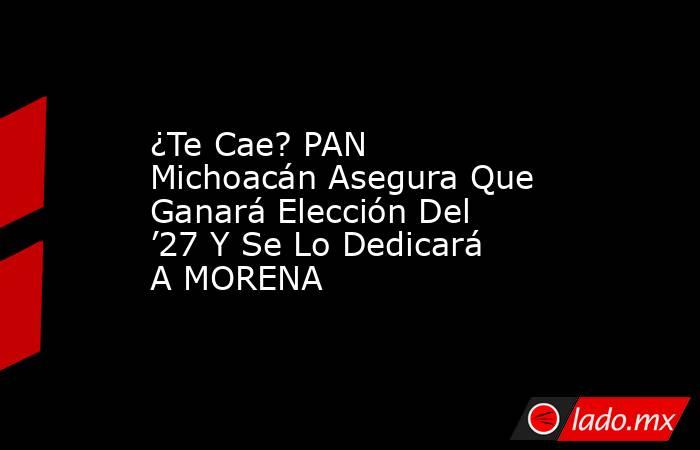 ¿Te Cae? PAN Michoacán Asegura Que Ganará Elección Del ’27 Y Se Lo Dedicará A MORENA. Noticias en tiempo real