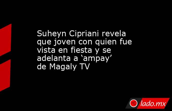Suheyn Cipriani revela que joven con quien fue vista en fiesta y se adelanta a ‘ampay’ de Magaly TV. Noticias en tiempo real