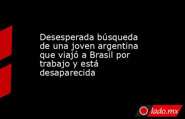 Desesperada búsqueda de una joven argentina que viajó a Brasil por trabajo y está desaparecida. Noticias en tiempo real
