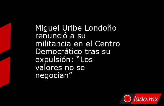 Miguel Uribe Londoño renunció a su militancia en el Centro Democrático tras su expulsión: “Los valores no se negocian”. Noticias en tiempo real