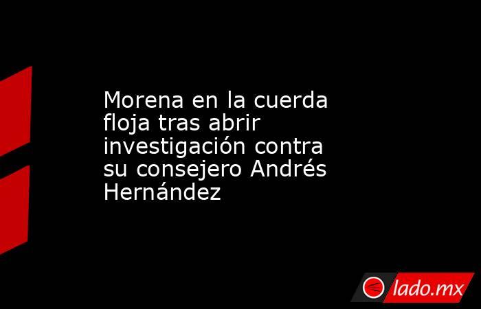 Morena en la cuerda floja tras abrir investigación contra su consejero Andrés Hernández. Noticias en tiempo real