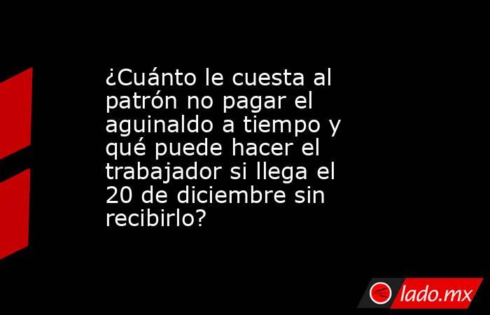 ¿Cuánto le cuesta al patrón no pagar el aguinaldo a tiempo y qué puede hacer el trabajador si llega el 20 de diciembre sin recibirlo?. Noticias en tiempo real