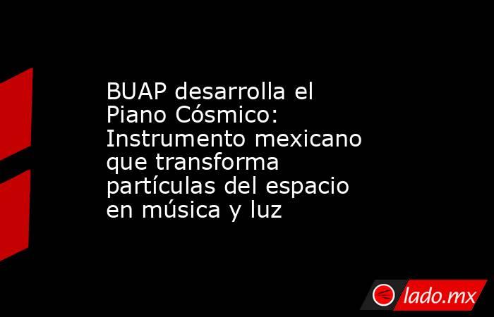 BUAP desarrolla el Piano Cósmico: Instrumento mexicano que transforma partículas del espacio en música y luz. Noticias en tiempo real