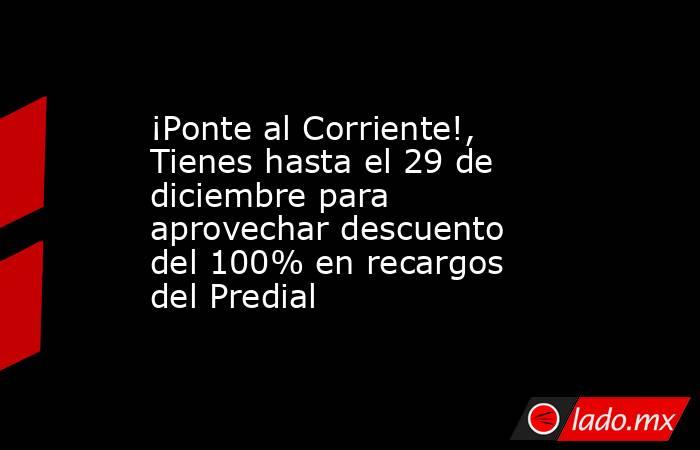 ¡Ponte al Corriente!, Tienes hasta el 29 de diciembre para aprovechar descuento del 100% en recargos del Predial. Noticias en tiempo real