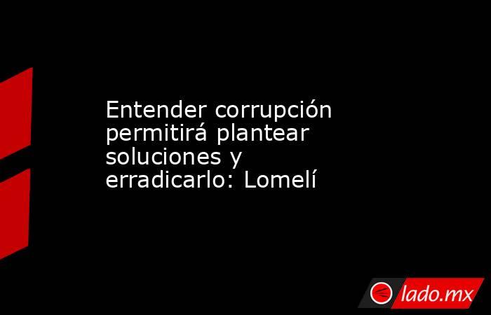 Entender corrupción permitirá plantear soluciones y erradicarlo: Lomelí. Noticias en tiempo real