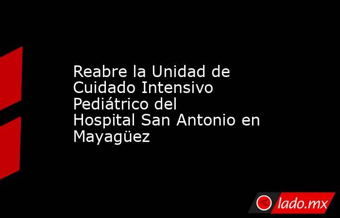 Reabre la Unidad de Cuidado Intensivo Pediátrico del Hospital San Antonio en Mayagüez. Noticias en tiempo real