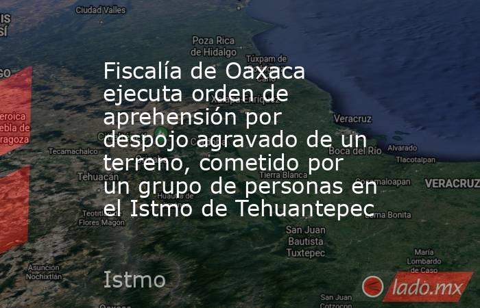 Fiscalía de Oaxaca ejecuta orden de aprehensión por despojo agravado de un terreno, cometido por un grupo de personas en el Istmo de Tehuantepec. Noticias en tiempo real