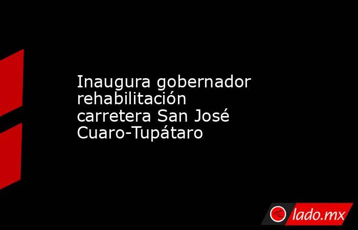 Inaugura gobernador rehabilitación carretera San José Cuaro-Tupátaro. Noticias en tiempo real