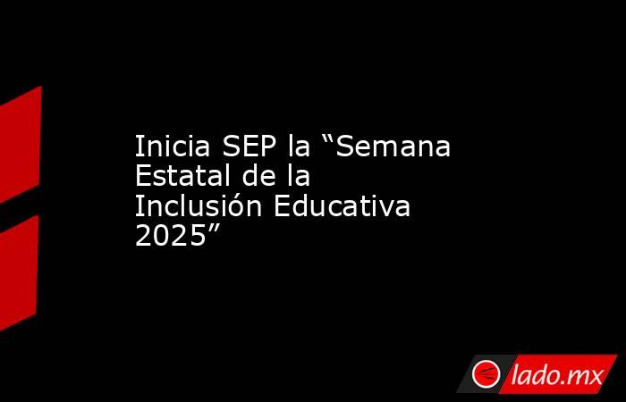 Inicia SEP la “Semana Estatal de la Inclusión Educativa 2025”. Noticias en tiempo real