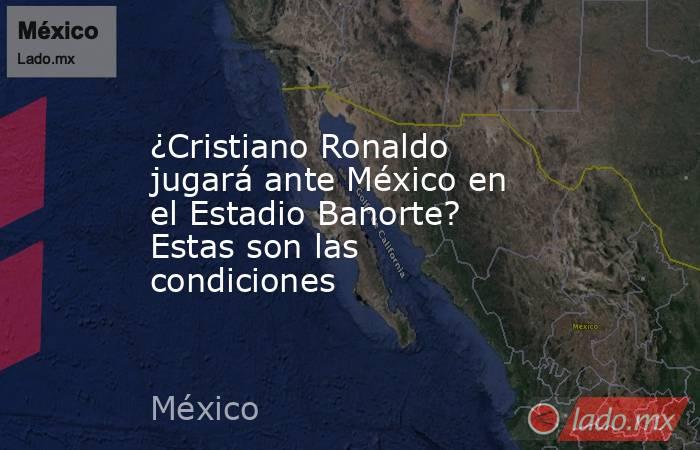 ¿Cristiano Ronaldo jugará ante México en el Estadio Banorte? Estas son las condiciones. Noticias en tiempo real