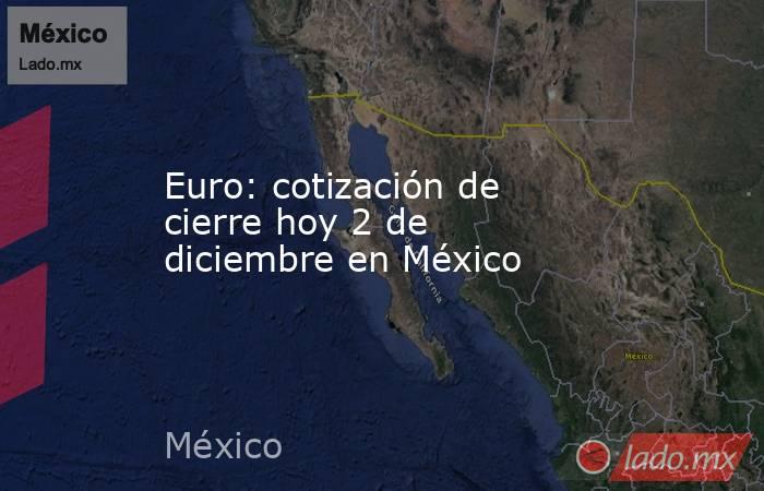 Euro: cotización de cierre hoy 2 de diciembre en México. Noticias en tiempo real