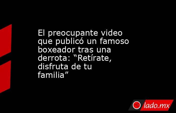 El preocupante video que publicó un famoso boxeador tras una derrota: “Retírate, disfruta de tu familia”. Noticias en tiempo real