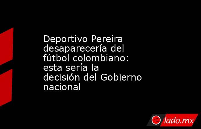 Deportivo Pereira desaparecería del fútbol colombiano: esta sería la decisión del Gobierno nacional. Noticias en tiempo real