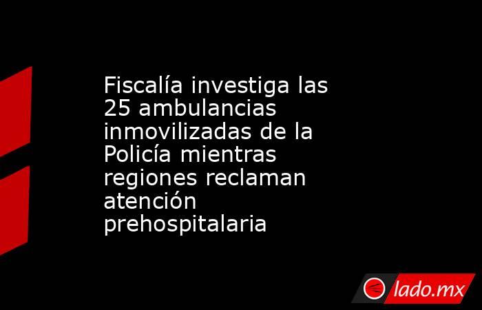 Fiscalía investiga las 25 ambulancias inmovilizadas de la Policía mientras regiones reclaman atención prehospitalaria. Noticias en tiempo real