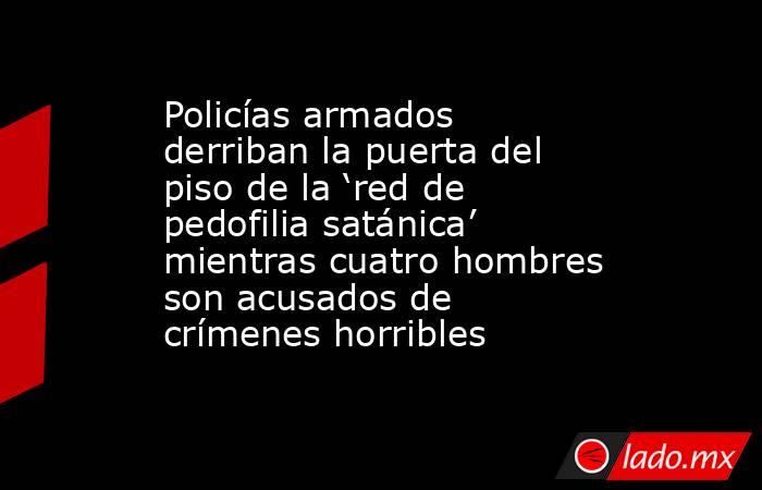 Policías armados derriban la puerta del piso de la ‘red de pedofilia satánica’ mientras cuatro hombres son acusados de crímenes horribles. Noticias en tiempo real