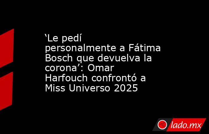 ‘Le pedí personalmente a Fátima Bosch que devuelva la corona’: Omar Harfouch confrontó a Miss Universo 2025. Noticias en tiempo real