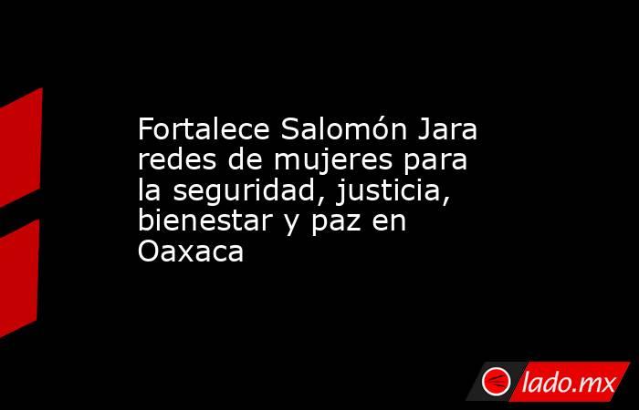 Fortalece Salomón Jara redes de mujeres para la seguridad, justicia, bienestar y paz en Oaxaca. Noticias en tiempo real
