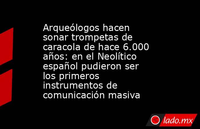 Arqueólogos hacen sonar trompetas de caracola de hace 6.000 años: en el Neolítico español pudieron ser los primeros instrumentos de comunicación masiva. Noticias en tiempo real