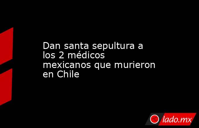 Dan santa sepultura a los 2 médicos mexicanos que murieron en Chile . Noticias en tiempo real