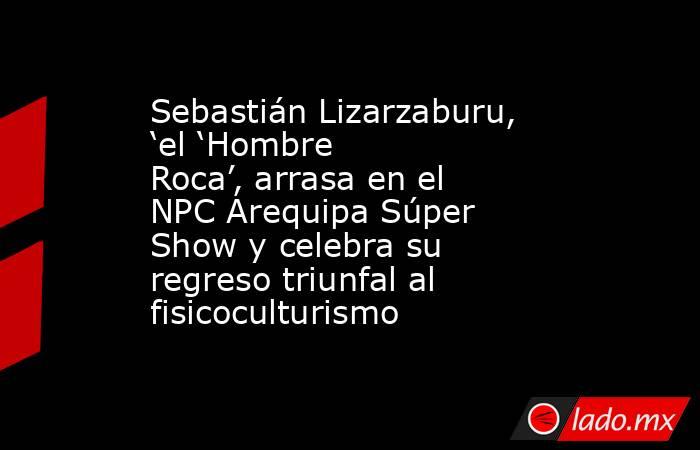 Sebastián Lizarzaburu, ‘el ‘Hombre Roca’, arrasa en el NPC Arequipa Súper Show y celebra su regreso triunfal al fisicoculturismo. Noticias en tiempo real