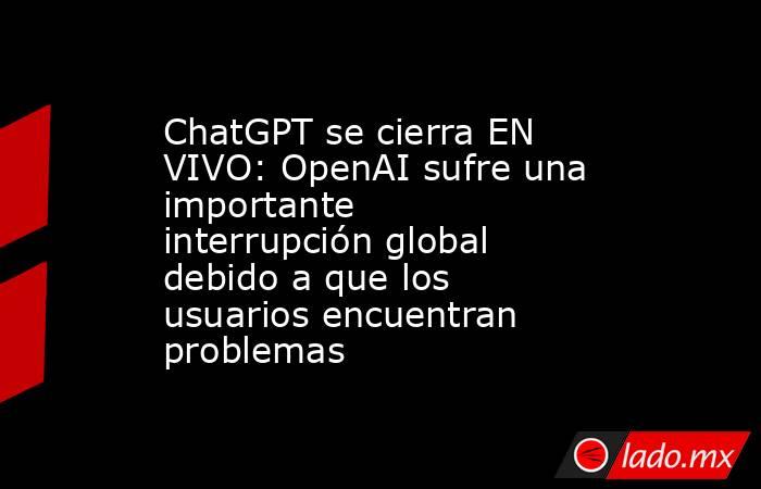ChatGPT se cierra EN VIVO: OpenAI sufre una importante interrupción global debido a que los usuarios encuentran problemas. Noticias en tiempo real