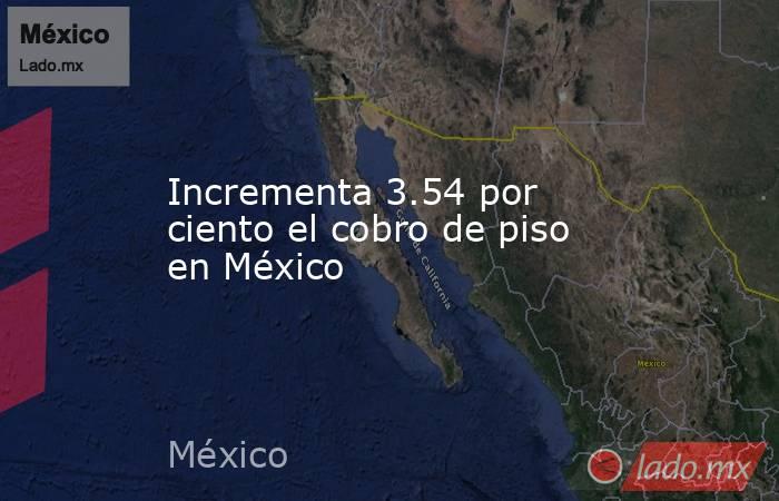 Incrementa 3.54 por ciento el cobro de piso en México. Noticias en tiempo real