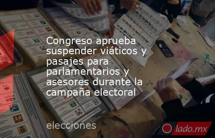 Congreso aprueba suspender viáticos y pasajes para parlamentarios y asesores durante la campaña electoral. Noticias en tiempo real