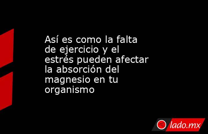 Así es como la falta de ejercicio y el estrés pueden afectar la absorción del magnesio en tu organismo  . Noticias en tiempo real