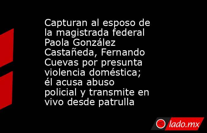 Capturan al esposo de la magistrada federal Paola González Castañeda, Fernando Cuevas por presunta violencia doméstica; él acusa abuso policial y transmite en vivo desde patrulla. Noticias en tiempo real