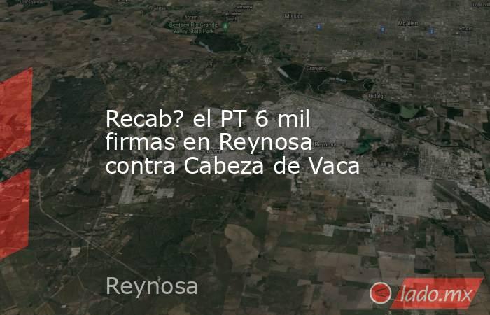 Recab? el PT 6 mil firmas en Reynosa contra Cabeza de Vaca. Noticias en tiempo real