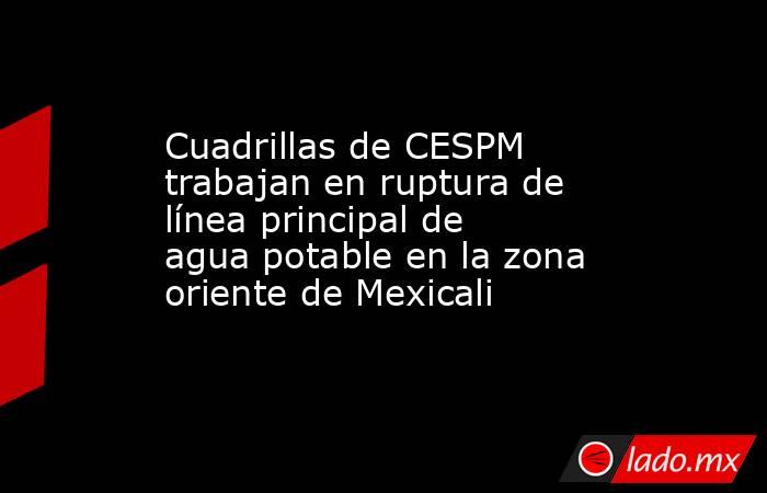 Cuadrillas de CESPM trabajan en ruptura de línea principal de agua potable en la zona oriente de Mexicali. Noticias en tiempo real