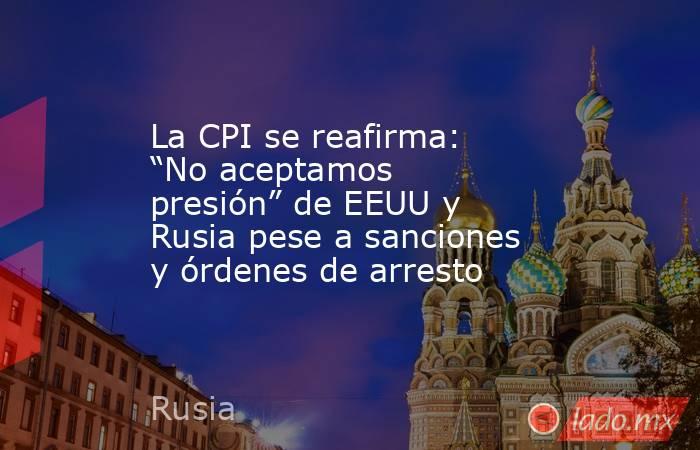 La CPI se reafirma: “No aceptamos presión” de EEUU y Rusia pese a sanciones y órdenes de arresto. Noticias en tiempo real