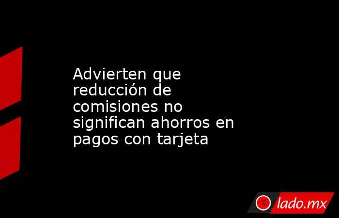 Advierten que reducción de comisiones no significan ahorros en pagos con tarjeta. Noticias en tiempo real