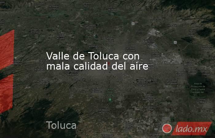 Valle de Toluca con mala calidad del aire. Noticias en tiempo real