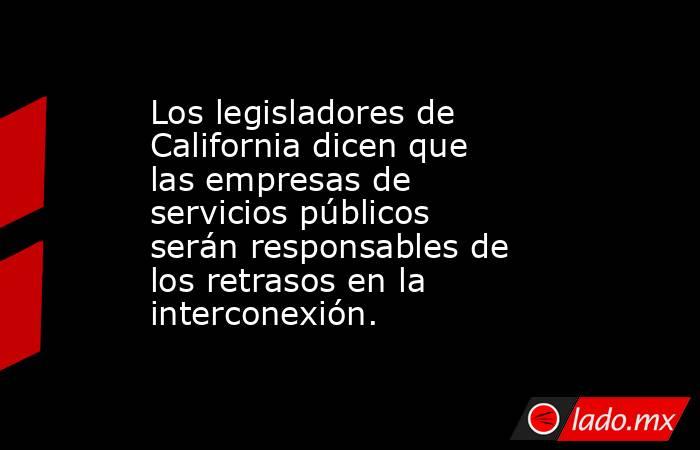 Los legisladores de California dicen que las empresas de servicios públicos serán responsables de los retrasos en la interconexión.. Noticias en tiempo real