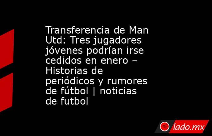 Transferencia de Man Utd: Tres jugadores jóvenes podrían irse cedidos en enero – Historias de periódicos y rumores de fútbol | noticias de futbol. Noticias en tiempo real