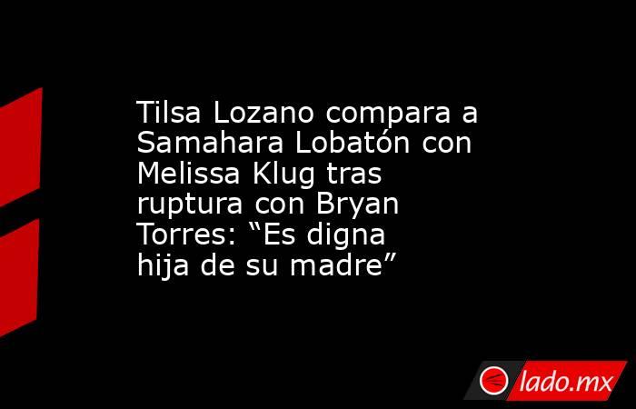 Tilsa Lozano compara a Samahara Lobatón con Melissa Klug tras ruptura con Bryan Torres: “Es digna hija de su madre”. Noticias en tiempo real