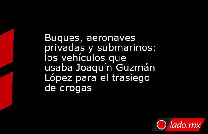 Buques, aeronaves privadas y submarinos: los vehículos que usaba Joaquín Guzmán López para el trasiego de drogas. Noticias en tiempo real