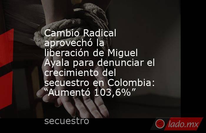 Cambio Radical aprovechó la liberación de Miguel Ayala para denunciar el crecimiento del secuestro en Colombia: “Aumentó 103,6%”. Noticias en tiempo real