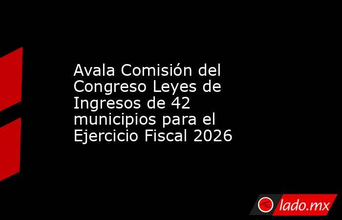 Avala Comisión del Congreso Leyes de Ingresos de 42 municipios para el Ejercicio Fiscal 2026. Noticias en tiempo real