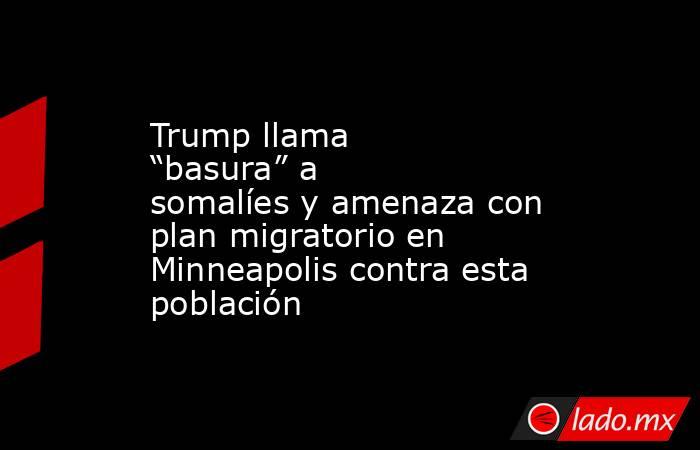 Trump llama “basura” a somalíes y amenaza con plan migratorio en Minneapolis contra esta población. Noticias en tiempo real