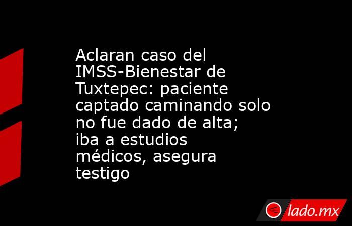 Aclaran caso del IMSS-Bienestar de Tuxtepec: paciente captado caminando solo no fue dado de alta; iba a estudios médicos, asegura testigo. Noticias en tiempo real