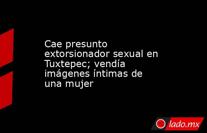 Cae presunto extorsionador sexual en Tuxtepec; vendía imágenes íntimas de una mujer. Noticias en tiempo real