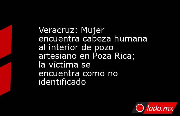 Veracruz: Mujer encuentra cabeza humana al interior de pozo artesiano en Poza Rica; la víctima se encuentra como no identificado. Noticias en tiempo real