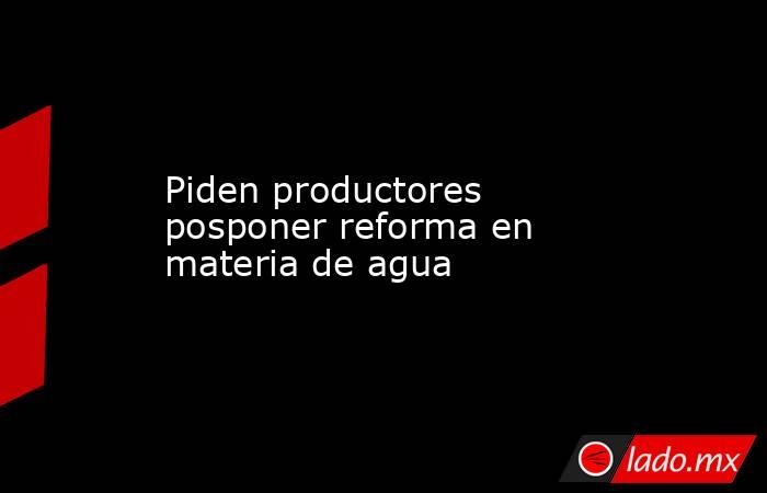 Piden productores posponer reforma en materia de agua. Noticias en tiempo real